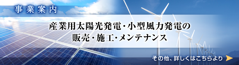 事業案内　産業用太陽光発電・小型風力発電の販売・施工・メンテナンス　その他、詳しくはこちらより⇨